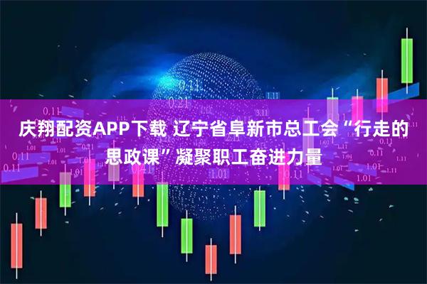庆翔配资APP下载 辽宁省阜新市总工会“行走的思政课”凝聚职工奋进力量