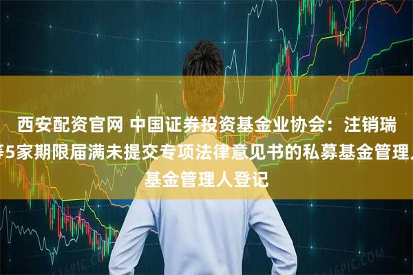 西安配资官网 中国证券投资基金业协会：注销瑞丰达等5家期限届满未提交专项法律意见书的私募基金管理人登记