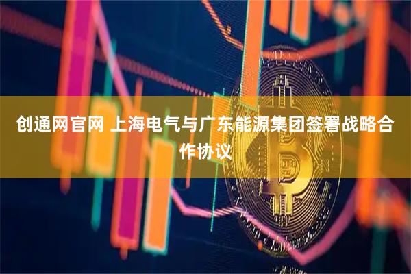 创通网官网 上海电气与广东能源集团签署战略合作协议