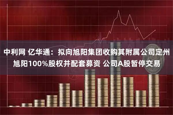 中利网 亿华通：拟向旭阳集团收购其附属公司定州旭阳100%股权并配套募资 公司A股暂停交易