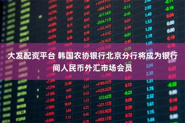 大发配资平台 韩国农协银行北京分行将成为银行间人民币外汇市场会员
