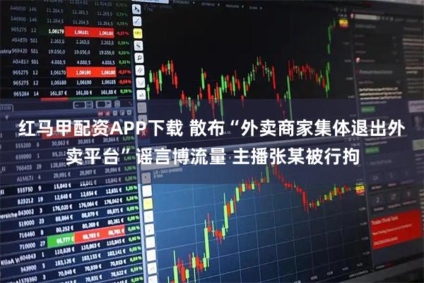 红马甲配资APP下载 散布“外卖商家集体退出外卖平台”谣言博流量 主播张某被行拘