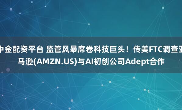 中金配资平台 监管风暴席卷科技巨头！传美FTC调查亚马逊(AMZN.US)与AI初创公司Adept合作