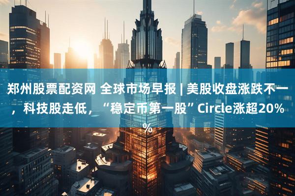 郑州股票配资网 全球市场早报 | 美股收盘涨跌不一，科技股走低，“稳定币第一股”Circle涨超20%