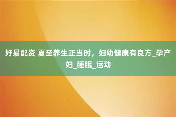好易配资 夏至养生正当时，妇幼健康有良方_孕产妇_睡眠_运动