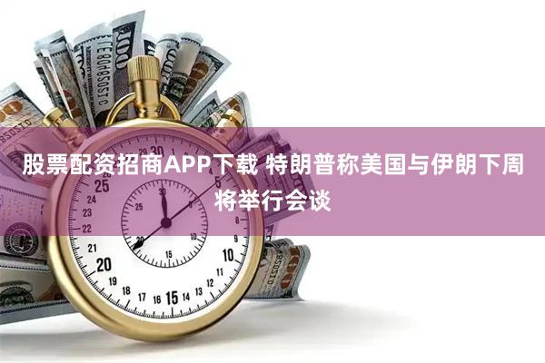 股票配资招商APP下载 特朗普称美国与伊朗下周将举行会谈