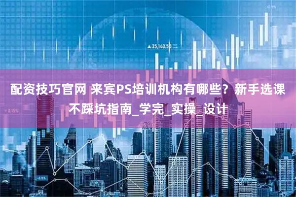 配资技巧官网 来宾PS培训机构有哪些？新手选课不踩坑指南_学完_实操_设计