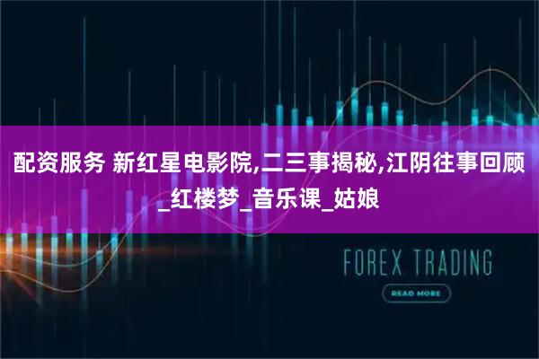 配资服务 新红星电影院,二三事揭秘,江阴往事回顾_红楼梦_音乐课_姑娘