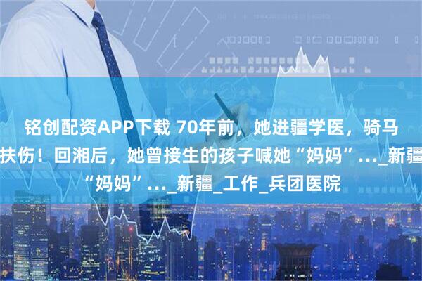 铭创配资APP下载 70年前，她进疆学医，骑马翻山过悬崖救死扶伤！回湘后，她曾接生的孩子喊她“妈妈”…_新疆_工作_兵团医院