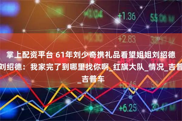 掌上配资平台 61年刘少奇携礼品看望姐姐刘绍德，刘绍德：我家完了到哪里找你啊_红旗大队_情况_吉普车