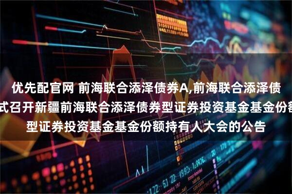 优先配官网 前海联合添泽债券A,前海联合添泽债券C: 关于以通讯方式召开新疆前海联合添泽债券型证券投资基金基金份额持有人大会的公告