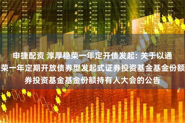 申捷配资 淳厚稳荣一年定开债发起: 关于以通讯方式召开淳厚稳荣一年定期开放债券型发起式证券投资基金基金份额持有人大会的公告