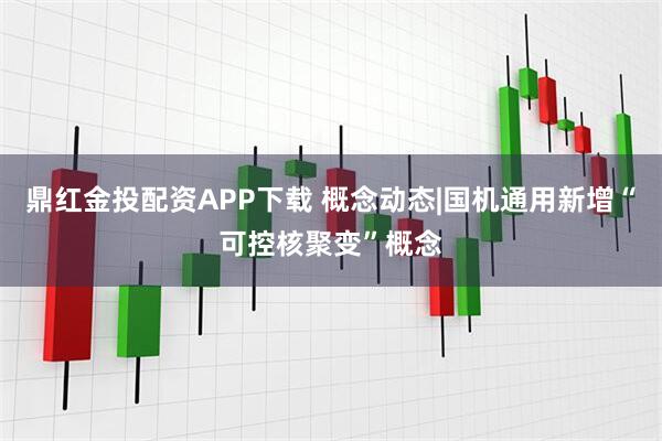 鼎红金投配资APP下载 概念动态|国机通用新增“可控核聚变”概念