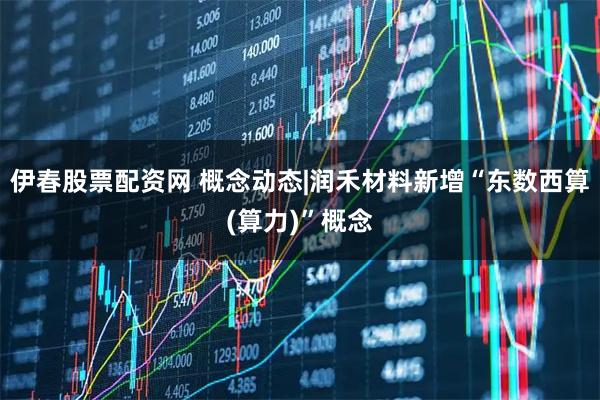 伊春股票配资网 概念动态|润禾材料新增“东数西算(算力)”概念