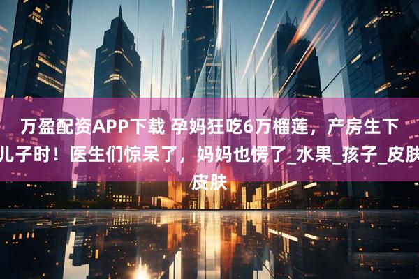 万盈配资APP下载 孕妈狂吃6万榴莲，产房生下儿子时！医生们惊呆了，妈妈也愣了_水果_孩子_皮肤