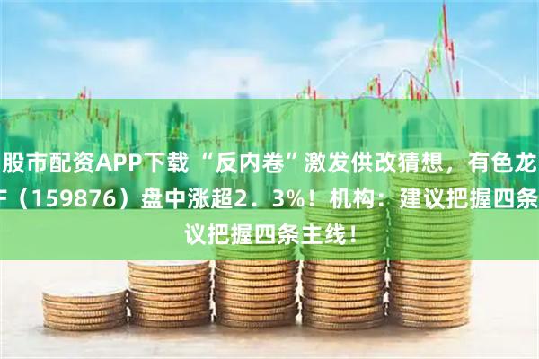 股市配资APP下载 “反内卷”激发供改猜想，有色龙头ETF（159876）盘中涨超2．3%！机构：建议把握四条主线！