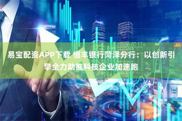 易宝配资APP下载 恒丰银行菏泽分行：以创新引擎全力助推科技企业加速跑
