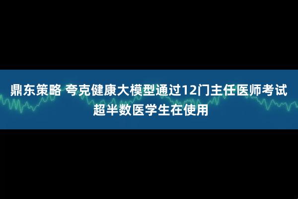 鼎东策略 夸克健康大模型通过12门主任医师考试 超半数医学生在使用