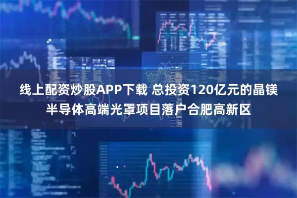 线上配资炒股APP下载 总投资120亿元的晶镁半导体高端光罩项目落户合肥高新区