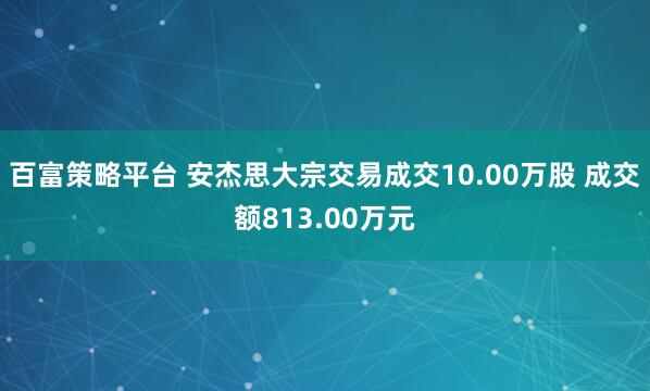 百富策略平台 安杰思大宗交易成交10.00万股 成交额813.00万元