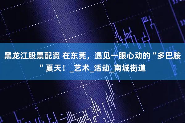 黑龙江股票配资 在东莞，遇见一眼心动的“多巴胺”夏天！_艺术_活动_南城街道