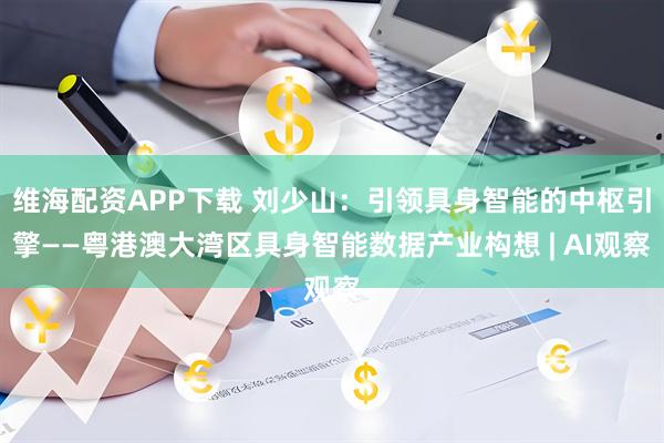 维海配资APP下载 刘少山：引领具身智能的中枢引擎——粤港澳大湾区具身智能数据产业构想 | AI观察