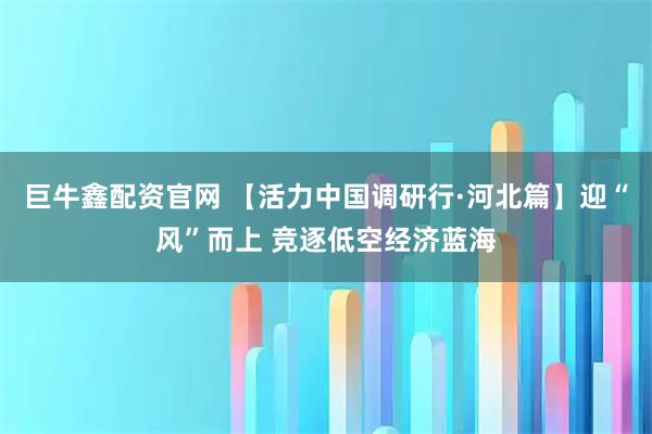 巨牛鑫配资官网 【活力中国调研行·河北篇】迎“风”而上 竞逐低空经济蓝海