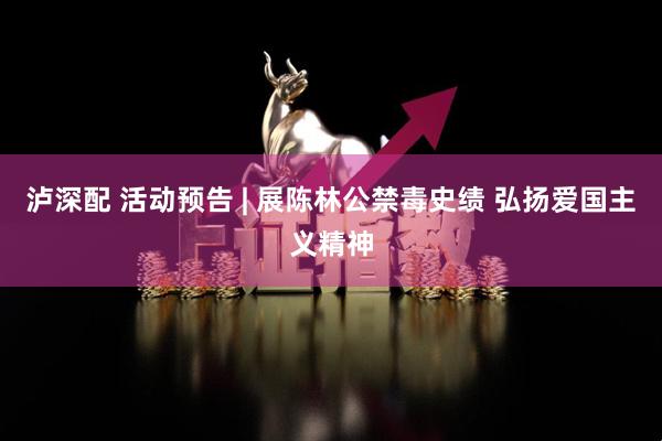 泸深配 活动预告 | 展陈林公禁毒史绩 弘扬爱国主义精神