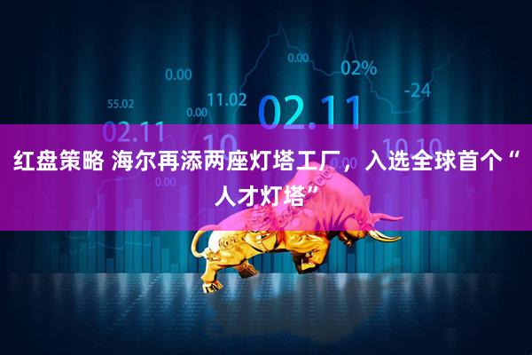 红盘策略 海尔再添两座灯塔工厂,入选全球首个“人才灯塔”