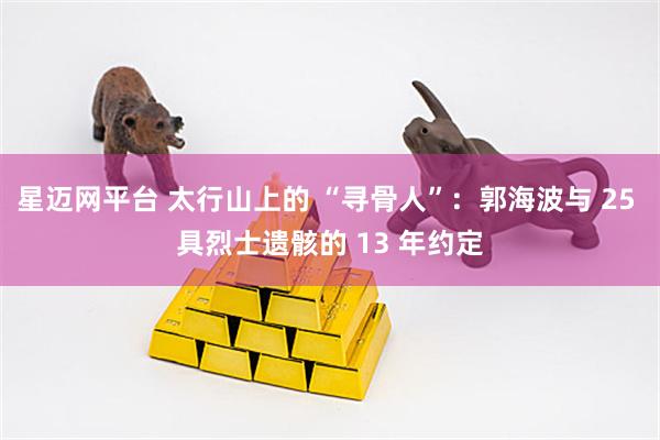 星迈网平台 太行山上的 “寻骨人”:郭海波与 25 具烈士遗骸的 13 年约定