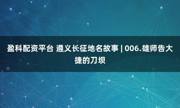 盈科配资平台 遵义长征地名故事 | 006.雄师告大捷的刀坝